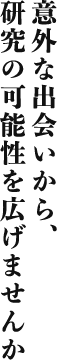 意外な出会いから研究の可能性を広げませんか